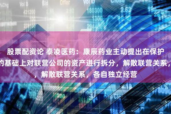 股票配资论 泰凌医药：康辰药业主动提出在保护所有股东权益的基础上对联营公司的资产进行拆分，解散联营关系，各自独立经营