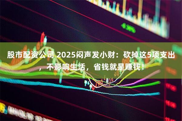 股市配资公司 2025闷声发小财：砍掉这5项支出，不影响生活，省钱就是赚钱！