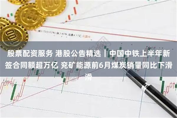 股票配资服务 港股公告精选｜中国中铁上半年新签合同额超万亿 兖矿能源前6月煤炭销量同比下滑