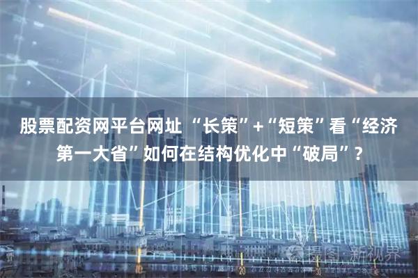 股票配资网平台网址 “长策”+“短策”看“经济第一大省”如何在结构优化中“破局”？