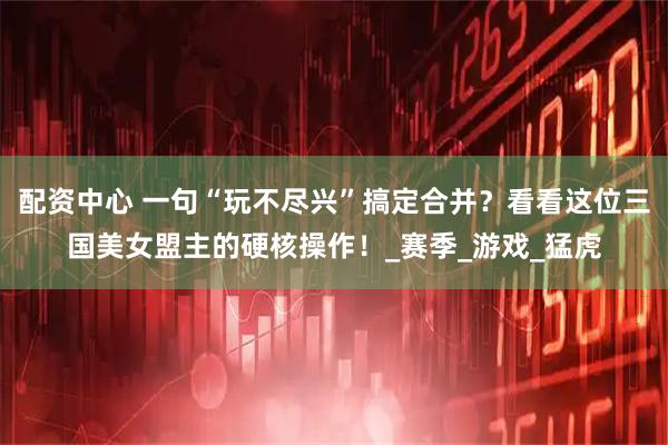 配资中心 一句“玩不尽兴”搞定合并？看看这位三国美女盟主的硬核操作！_赛季_游戏_猛虎
