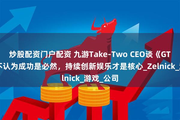 炒股配资门户配资 九游Take-Two CEO谈《GTA 6》：不认为成功是必然，持续创新娱乐才是核心_Zelnick_游戏_公司