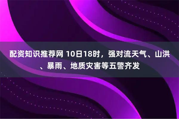 配资知识推荐网 10日18时，强对流天气、山洪、暴雨、地质灾害等五警齐发