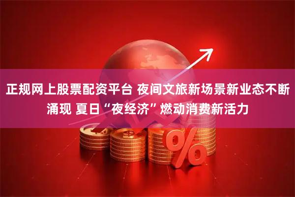 正规网上股票配资平台 夜间文旅新场景新业态不断涌现 夏日“夜经济”燃动消费新活力