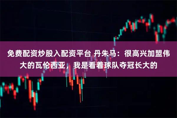 免费配资炒股入配资平台 丹朱马：很高兴加盟伟大的瓦伦西亚，我是看着球队夺冠长大的