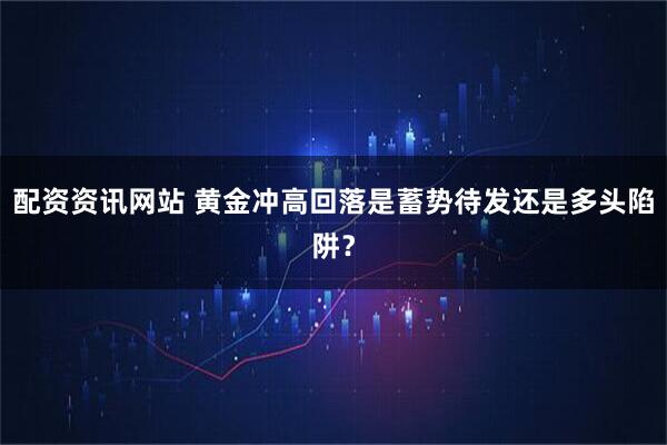 配资资讯网站 黄金冲高回落是蓄势待发还是多头陷阱？
